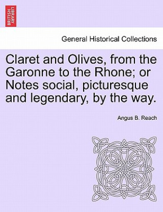 Könyv Claret and Olives, from the Garonne to the Rhone; Or Notes Social, Picturesque and Legendary, by the Way. Angus B Reach