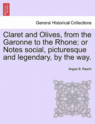 Kniha Claret and Olives, from the Garonne to the Rhone; Or Notes Social, Picturesque and Legendary, by the Way. Angus B Reach