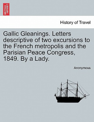 Kniha Gallic Gleanings. Letters Descriptive of Two Excursions to the French Metropolis and the Parisian Peace Congress, 1849. by a Lady. Anonymous