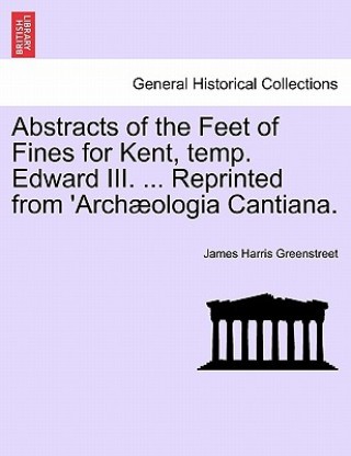 Książka Abstracts of the Feet of Fines for Kent, Temp. Edward III. ... Reprinted from 'arch ologia Cantiana. James Harris Greenstreet