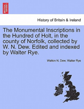 Kniha Monumental Inscriptions in the Hundred of Holt, in the County of Norfolk, Collected by W. N. Dew. Edited and Indexed by Walter Rye. Walton N Dew