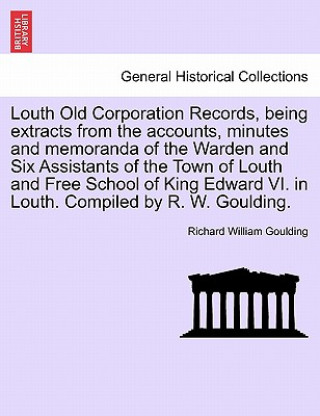 Książka Louth Old Corporation Records, Being Extracts from the Accounts, Minutes and Memoranda of the Warden and Six Assistants of the Town of Louth and Free Richard William Goulding