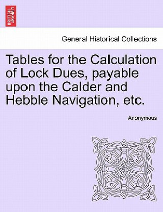 Buch Tables for the Calculation of Lock Dues, Payable Upon the Calder and Hebble Navigation, Etc. Anonymous