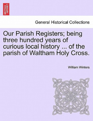 Könyv Our Parish Registers; Being Three Hundred Years of Curious Local History ... of the Parish of Waltham Holy Cross. William Winters