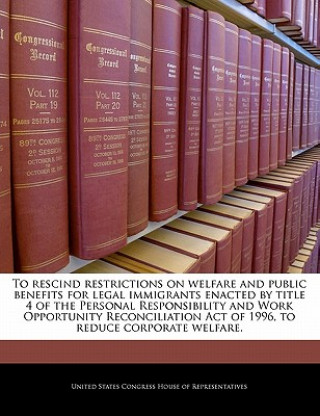 Kniha To rescind restrictions on welfare and public benefits for legal immigrants enacted by title 4 of the Personal Responsibility and Work Opportunity Rec 