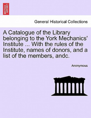 Carte Catalogue of the Library Belonging to the York Mechanics' Institute ... with the Rules of the Institute, Names of Donors, and a List of the Members, A Anonymous