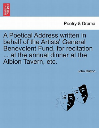 Knjiga Poetical Address Written in Behalf of the Artists' General Benevolent Fund, for Recitation ... at the Annual Dinner at the Albion Tavern, Etc. John (University of Nottingham) Britton