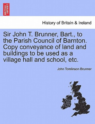 Könyv Sir John T. Brunner, Bart., to the Parish Council of Barnton. Copy Conveyance of Land and Buildings to Be Used as a Village Hall and School, Etc. John Tomlinson Brunner