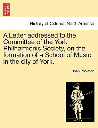 Könyv Letter Addressed to the Committee of the York Philharmonic Society, on the Formation of a School of Music in the City of York. John (UNIV OF TEXAS AT AUSTIN) Robinson