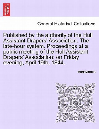 Buch Published by the Authority of the Hull Assistant Drapers' Association. the Late-Hour System. Proceedings at a Public Meeting of the Hull Assistant Dra Anonymous