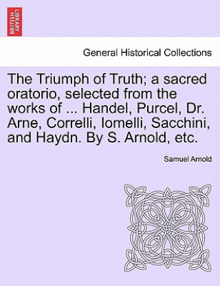 Kniha Triumph of Truth; A Sacred Oratorio, Selected from the Works of ... Handel, Purcel, Dr. Arne, Correlli, Iomelli, Sacchini, and Haydn. by S. Arnold, Et Samuel Arnold