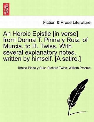 Könyv Heroic Epistle [in Verse] from Donna T. Pinna Y Ruiz, of Murcia, to R. Twiss. with Several Explanatory Notes, Written by Himself. [a Satire.] Preston