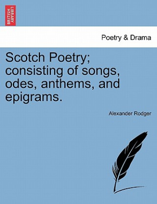 Könyv Scotch Poetry; Consisting of Songs, Odes, Anthems, and Epigrams. Alexander Rodger