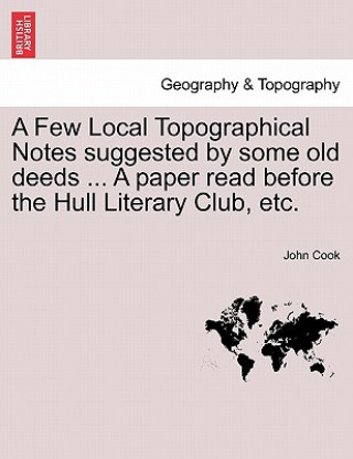 Kniha Few Local Topographical Notes Suggested by Some Old Deeds ... a Paper Read Before the Hull Literary Club, Etc. John Cook