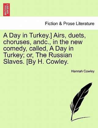 Kniha Day in Turkey.] Airs, Duets, Choruses, Andc., in the New Comedy, Called, a Day in Turkey; Or, the Russian Slaves. [By H. Cowley. Hannah Cowley