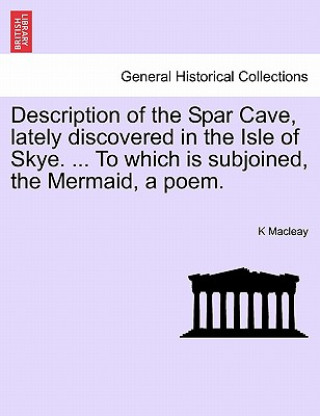 Kniha Description of the Spar Cave, Lately Discovered in the Isle of Skye. ... to Which Is Subjoined, the Mermaid, a Poem. K Macleay