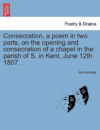 Könyv Consecration, a Poem in Two Parts, on the Opening and Consecration of a Chapel in the Parish of S. in Kent, June 12th 1807. Anonymous