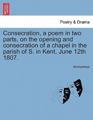 Книга Consecration, a Poem in Two Parts, on the Opening and Consecration of a Chapel in the Parish of S. in Kent, June 12th 1807. Anonymous