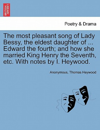 Carte Most Pleasant Song of Lady Bessy, the Eldest Daughter of ... Edward the Fourth; And How She Married King Henry the Seventh, Etc. with Notes by I. Heyw Professor Thomas Heywood