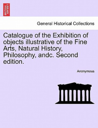 Könyv Catalogue of the Exhibition of Objects Illustrative of the Fine Arts, Natural History, Philosophy, Andc. Second Edition. Anonymous