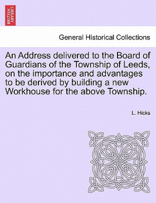 Libro Address Delivered to the Board of Guardians of the Township of Leeds, on the Importance and Advantages to Be Derived by Building a New Workhouse for t L Hicks