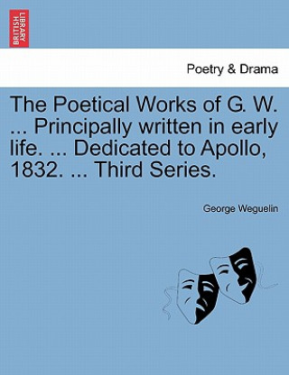 Kniha Poetical Works of G. W. ... Principally Written in Early Life. ... Dedicated to Apollo, 1832. ... Third Series. George Weguelin