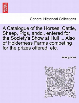 Livre Catalogue of the Horses, Cattle, Sheep, Pigs, Andc., Entered for the Society's Show at Hull ... Also of Holderness Farms Competing for the Prizes Offe Anonymous