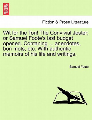 Kniha Wit for the Ton! the Convivial Jester; Or Samuel Foote's Last Budget Opened. Contaning ... Anecdotes, Bon Mots, Etc. with Authentic Memoirs of His Lif Samuel Foote