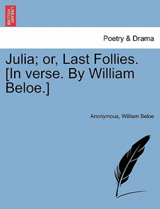 Könyv Julia; Or, Last Follies. [in Verse. by William Beloe.] William Beloe