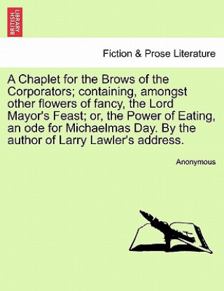 Książka Chaplet for the Brows of the Corporators; Containing, Amongst Other Flowers of Fancy, the Lord Mayor's Feast; Or, the Power of Eating, an Ode for Mich Anonymous