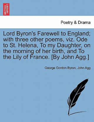 Kniha Lord Byron's Farewell to England; With Three Other Poems, Viz. Ode to St. Helena, to My Daughter, on the Morning of Her Birth, and to the Lily of Fran John Agg