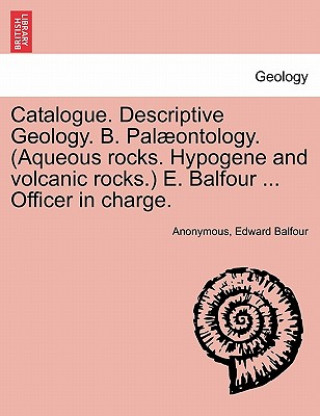 Carte Catalogue. Descriptive Geology. B. Palaeontology. (Aqueous Rocks. Hypogene and Volcanic Rocks.) E. Balfour ... Officer in Charge. Edward Balfour