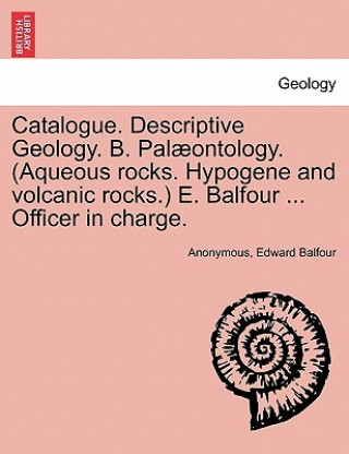 Livre Catalogue. Descriptive Geology. B. Palaeontology. (Aqueous Rocks. Hypogene and Volcanic Rocks.) E. Balfour ... Officer in Charge. Edward Balfour