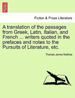 Könyv Translation of the Passages from Greek, Latin, Italian, and French ... Writers Quoted in the Prefaces and Notes to the Pursuits of Literature, Etc. Thomas James Mathias