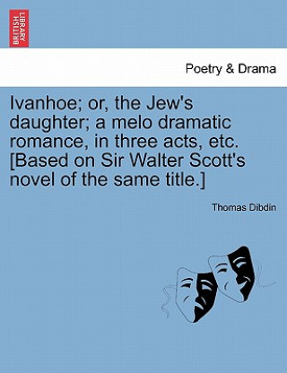 Book Ivanhoe; Or, the Jew's Daughter; A Melo Dramatic Romance, in Three Acts, Etc. [Based on Sir Walter Scott's Novel of the Same Title.] Thomas Dibdin