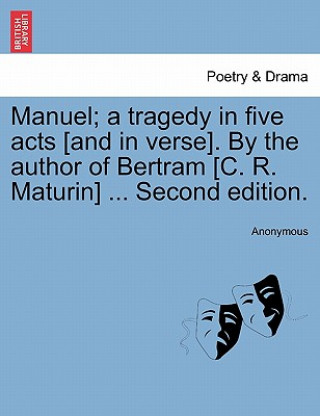 Könyv Manuel; A Tragedy in Five Acts [And in Verse]. by the Author of Bertram [C. R. Maturin] ... Second Edition. Anonymous