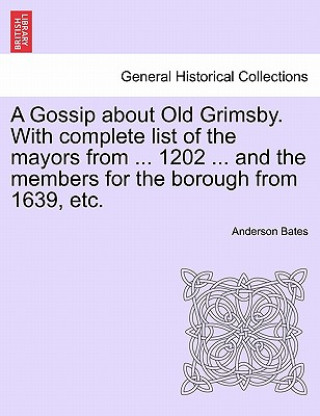 Carte Gossip about Old Grimsby. with Complete List of the Mayors from ... 1202 ... and the Members for the Borough from 1639, Etc. Anderson Bates