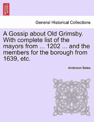 Książka Gossip about Old Grimsby. with Complete List of the Mayors from ... 1202 ... and the Members for the Borough from 1639, Etc. Anderson Bates