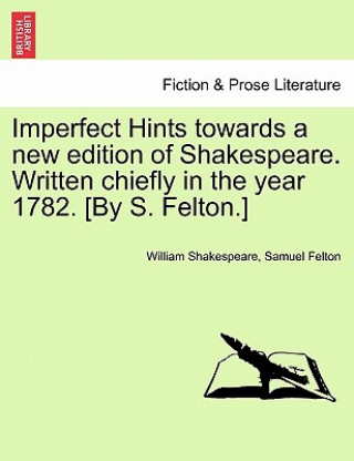 Livre Imperfect Hints Towards a New Edition of Shakespeare. Written Chiefly in the Year 1782. [By S. Felton.] Samuel Felton