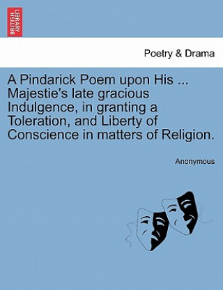 Könyv Pindarick Poem Upon His ... Majestie's Late Gracious Indulgence, in Granting a Toleration, and Liberty of Conscience in Matters of Religion. Anonymous