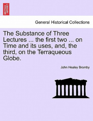 Könyv Substance of Three Lectures ... the First Two ... on Time and Its Uses, And, the Third, on the Terraqueous Globe. John Healey Bromby