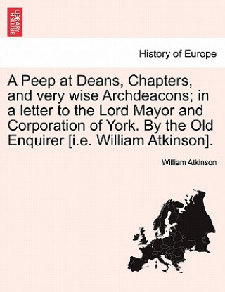 Könyv Peep at Deans, Chapters, and Very Wise Archdeacons; In a Letter to the Lord Mayor and Corporation of York. by the Old Enquirer [i.E. William Atkinson] William Atkinson