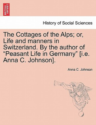 Kniha Cottages of the Alps; Or, Life and Manners in Switzerland. by the Author of "Peasant Life in Germany" [I.E. Anna C. Johnson]. Anna C Johnson