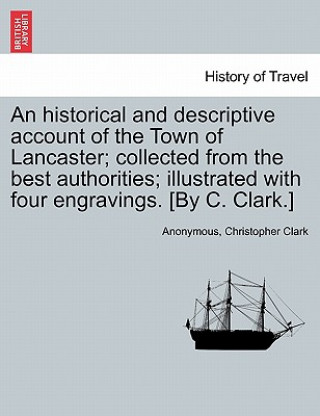 Knjiga Historical and Descriptive Account of the Town of Lancaster; Collected from the Best Authorities; Illustrated with Four Engravings. [By C. Clark.] Clark