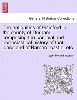 Carte Antiquities of Gainford in the County of Durham; Comprising the Baronial and Ecclesiastical History of That Place and of Barnard-Castle, Etc. John Richard Walbran