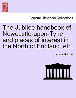 Könyv Jubilee Handbook of Newcastle-Upon-Tyne, and Places of Interest in the North of England, Etc. John S Roberts