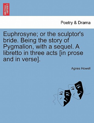 Libro Euphrosyne; Or the Sculptor's Bride. Being the Story of Pygmalion, with a Sequel. a Libretto in Three Acts [In Prose and in Verse]. Agnes Howell