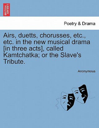 Carte Airs, Duetts, Chorusses, Etc., Etc. in the New Musical Drama [in Three Acts], Called Kamtchatka; Or the Slave's Tribute. Anonymous
