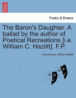 Könyv Baron's Daughter. a Ballad by the Author of Poetical Recreations [i.E. William C. Hazlitt]. F.P. William Hazlitt