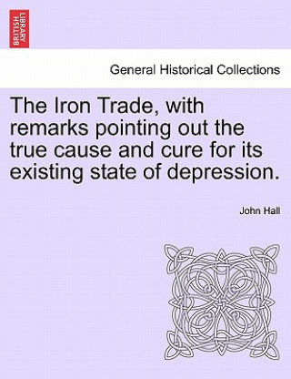 Kniha Iron Trade, with Remarks Pointing Out the True Cause and Cure for Its Existing State of Depression. John Hall